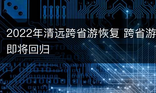 2022年清远跨省游恢复 跨省游即将回归