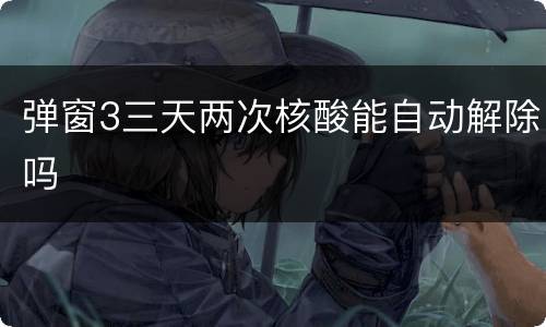 弹窗3三天两次核酸能自动解除吗