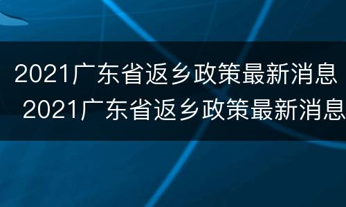 2021广东省返乡政策最新消息 2021广东省返乡政策最新消息公告