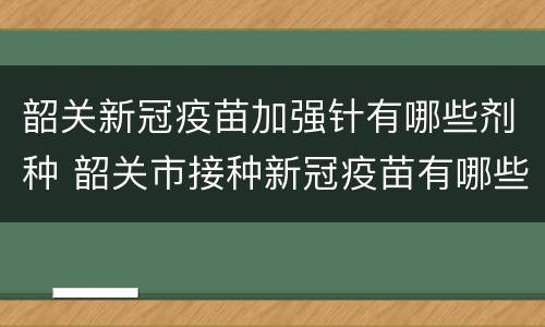 韶关新冠疫苗加强针有哪些剂种 韶关市接种新冠疫苗有哪些
