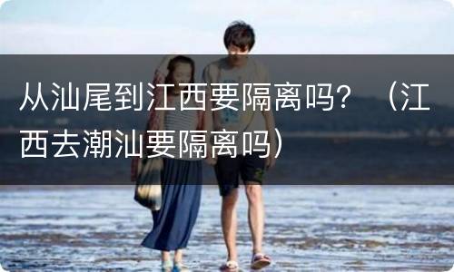 从汕尾到江西要隔离吗？（江西去潮汕要隔离吗）