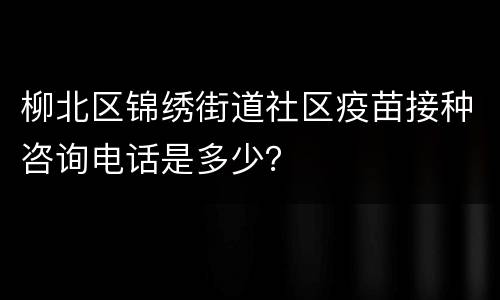 柳北区锦绣街道社区疫苗接种咨询电话是多少？