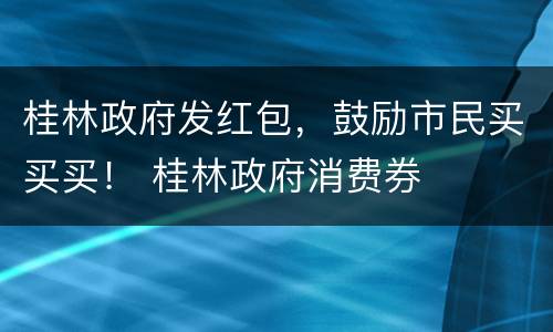 桂林政府发红包，鼓励市民买买买！ 桂林政府消费券