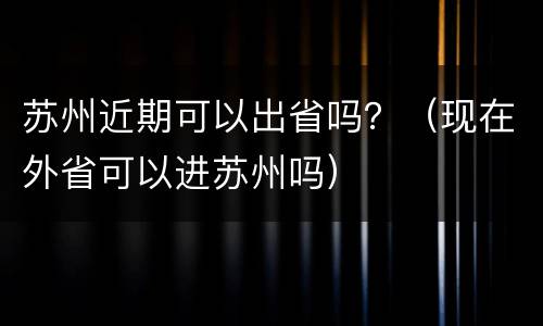 苏州近期可以出省吗？（现在外省可以进苏州吗）