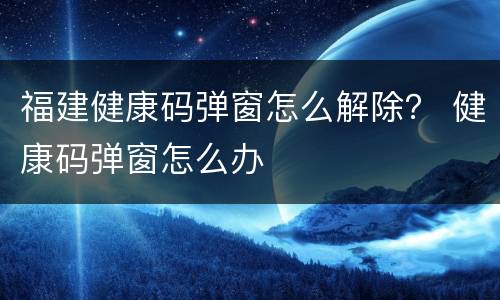 福建健康码弹窗怎么解除？ 健康码弹窗怎么办