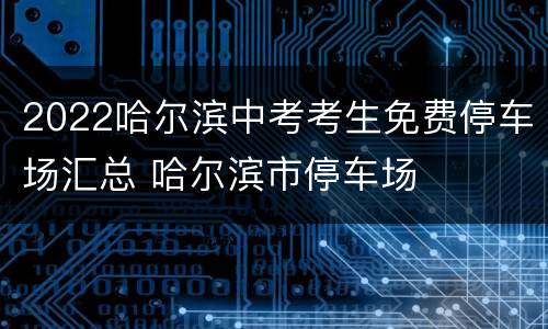 2022哈尔滨中考考生免费停车场汇总 哈尔滨市停车场