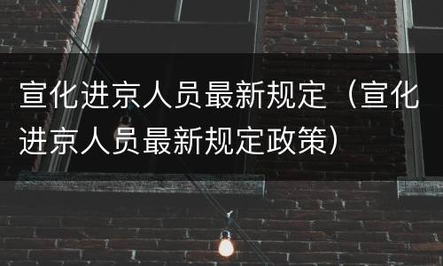 宣化进京人员最新规定（宣化进京人员最新规定政策）