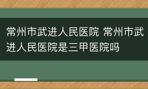 常州市武进人民医院 常州市武进人民医院是三甲医院吗