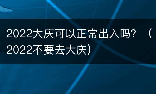 2022大庆可以正常出入吗？（2022不要去大庆）