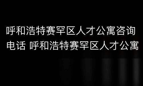 呼和浩特赛罕区人才公寓咨询电话 呼和浩特赛罕区人才公寓咨询电话是多少