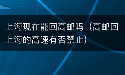 上海现在能回高邮吗（高邮回上海的高速有否禁止）
