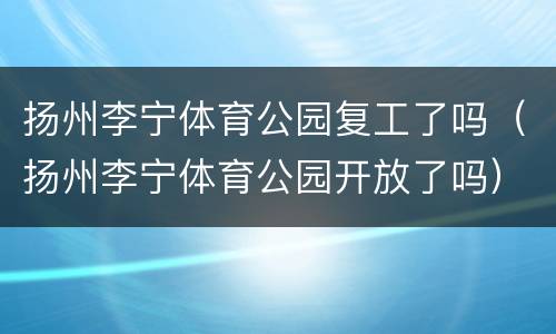 扬州李宁体育公园复工了吗（扬州李宁体育公园开放了吗）