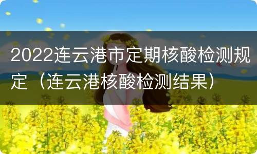 2022连云港市定期核酸检测规定（连云港核酸检测结果）