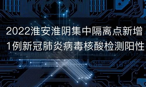 2022淮安淮阴集中隔离点新增1例新冠肺炎病毒核酸检测阳性者