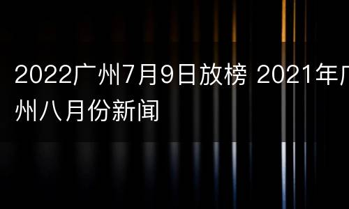 2022广州7月9日放榜 2021年广州八月份新闻