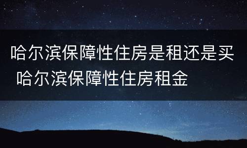 哈尔滨保障性住房是租还是买 哈尔滨保障性住房租金