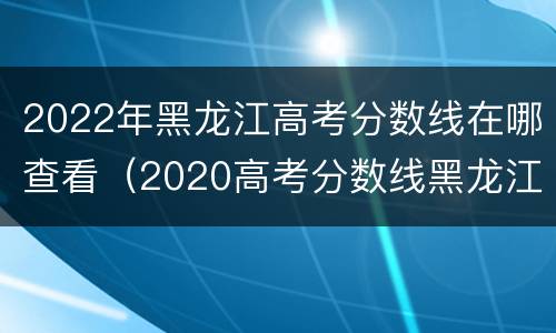 2022年黑龙江高考分数线在哪查看（2020高考分数线黑龙江省查询）