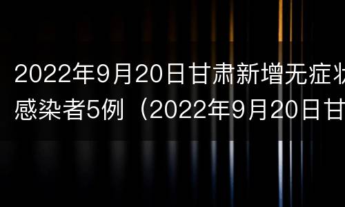2022年9月20日甘肃新增无症状感染者5例（2022年9月20日甘肃新增无症状感染者5例）