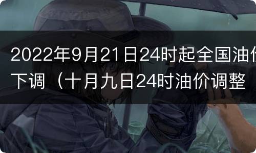 2022年9月21日24时起全国油价下调（十月九日24时油价调整）