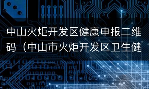 中山火炬开发区健康申报二维码（中山市火炬开发区卫生健康局）
