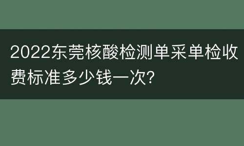2022东莞核酸检测单采单检收费标准多少钱一次？