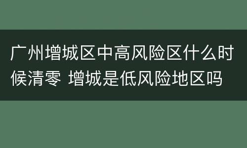 广州增城区中高风险区什么时候清零 增城是低风险地区吗