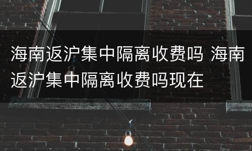 海南返沪集中隔离收费吗 海南返沪集中隔离收费吗现在