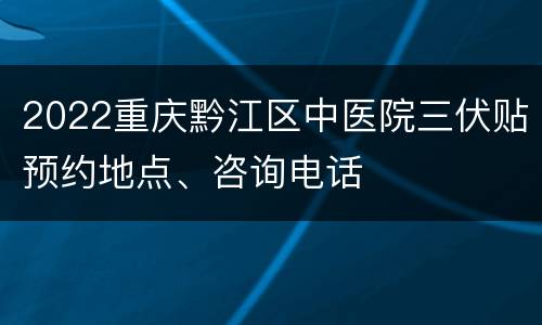 2022重庆黔江区中医院三伏贴预约地点、咨询电话