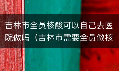 吉林市全员核酸可以自己去医院做吗（吉林市需要全员做核酸吗）