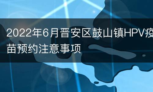 2022年6月晋安区鼓山镇HPV疫苗预约注意事项