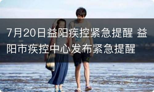 7月20日益阳疾控紧急提醒 益阳市疾控中心发布紧急提醒