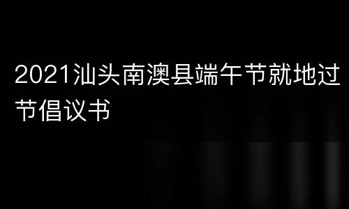 2021汕头南澳县端午节就地过节倡议书