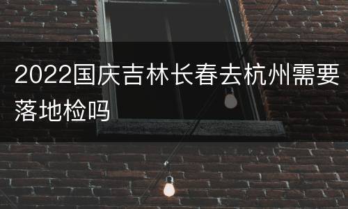 2022国庆吉林长春去杭州需要落地检吗