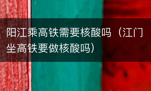 阳江乘高铁需要核酸吗（江门坐高铁要做核酸吗）