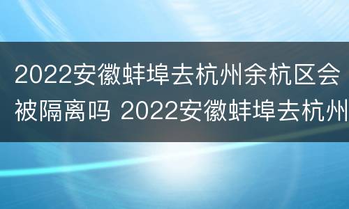 2022安徽蚌埠去杭州余杭区会被隔离吗 2022安徽蚌埠去杭州余杭区会被隔离吗现在