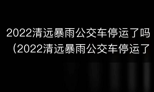 2022清远暴雨公交车停运了吗（2022清远暴雨公交车停运了吗今天）