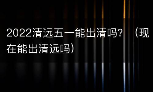 2022清远五一能出清吗？（现在能出清远吗）