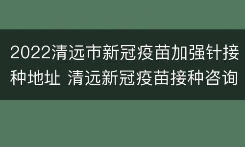 2022清远市新冠疫苗加强针接种地址 清远新冠疫苗接种咨询电话
