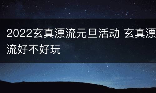 2022玄真漂流元旦活动 玄真漂流好不好玩
