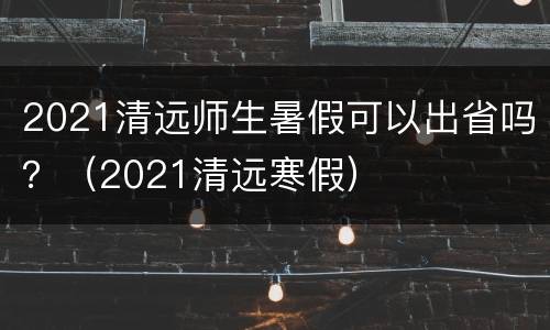 2021清远师生暑假可以出省吗？（2021清远寒假）