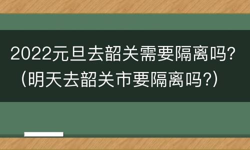 2022元旦去韶关需要隔离吗？（明天去韶关市要隔离吗?）