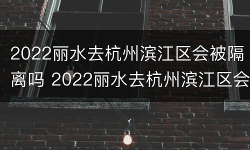 2022丽水去杭州滨江区会被隔离吗 2022丽水去杭州滨江区会被隔离吗最新消息