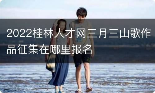 2022桂林人才网三月三山歌作品征集在哪里报名