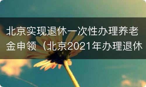 北京实现退休一次性办理养老金申领（北京2021年办理退休）