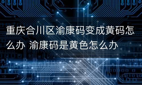 重庆合川区渝康码变成黄码怎么办 渝康码是黄色怎么办
