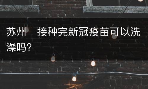 苏州​接种完新冠疫苗可以洗澡吗？