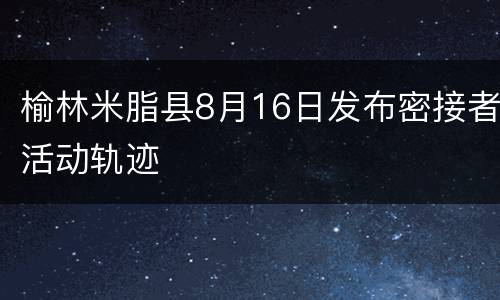 榆林米脂县8月16日发布密接者活动轨迹