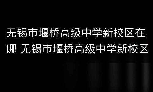无锡市堰桥高级中学新校区在哪 无锡市堰桥高级中学新校区在哪个街道