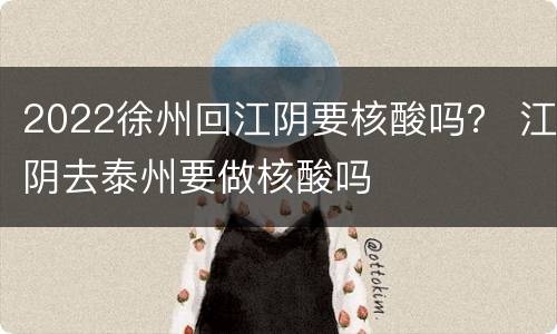 2022徐州回江阴要核酸吗？ 江阴去泰州要做核酸吗