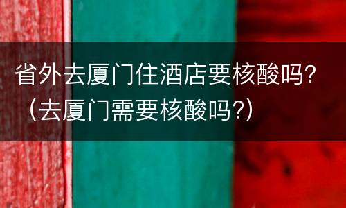 省外去厦门住酒店要核酸吗？（去厦门需要核酸吗?）